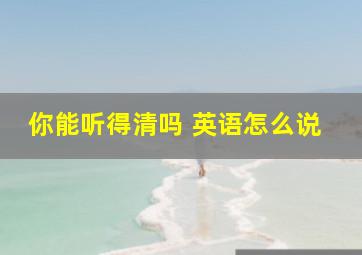 你能听得清吗 英语怎么说